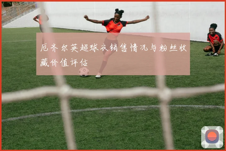 厄齐尔英超球衣销售情况与粉丝收藏价值评估