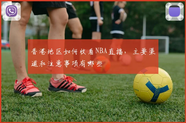 香港地区如何收看NBA直播，主要渠道和注意事项有哪些