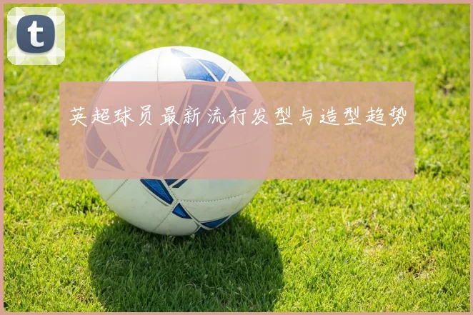 英超球员最新流行发型与造型趋势