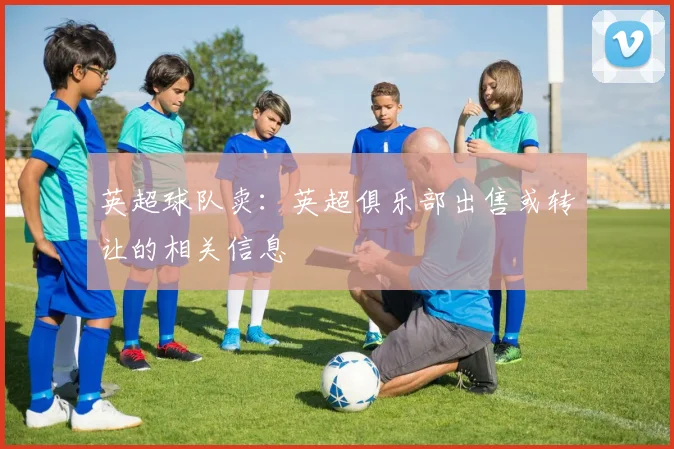 英超球队卖：英超俱乐部出售或转让的相关信息