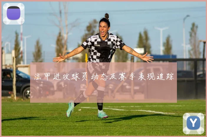 法甲进攻球员动态及赛季表现追踪