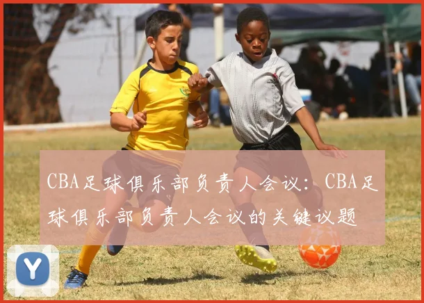 CBA足球俱乐部负责人会议:CBA足球俱乐部负责人会议的关键议题