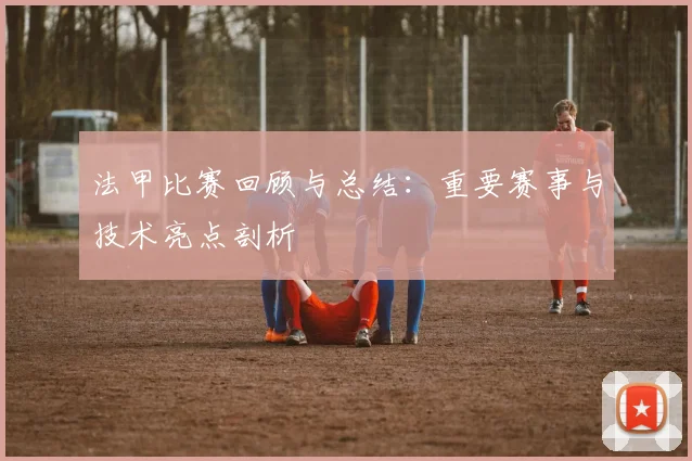 法甲比赛回顾与总结:重要赛事与技术亮点剖析
